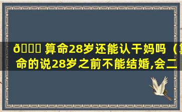 🐈 算命28岁还能认干妈吗（算命的说28岁之前不能结婚,会二婚）